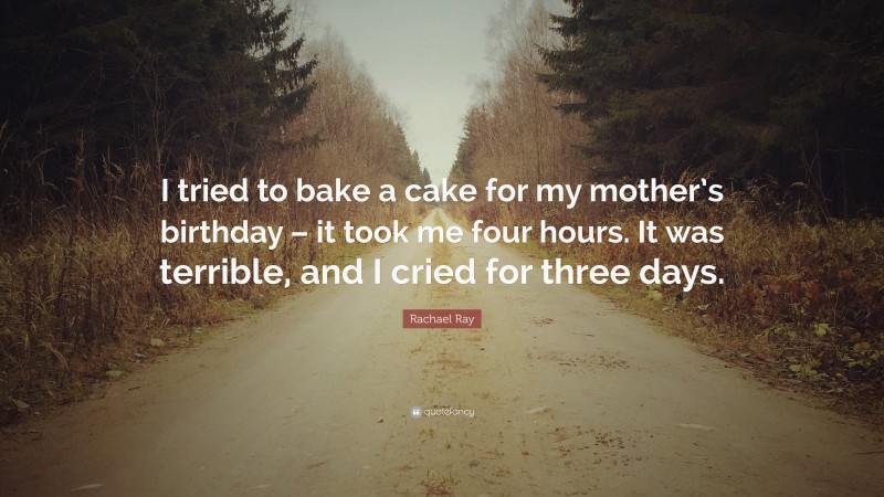 Rachael Ray Quote: “I tried to bake a cake for my mother’s birthday – it took me four hours. It was terrible, and I cried for three days.”