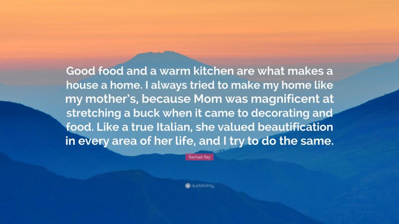 Rachael Ray Quote: “Good food and a warm kitchen are what makes a house a home. I always tried to make my home like my mother’s, because Mom was magnificent at stretching a buck when it came to decorating and food. Like a true Italian, she valued beautification in every area of her life, and I try to do the same.”