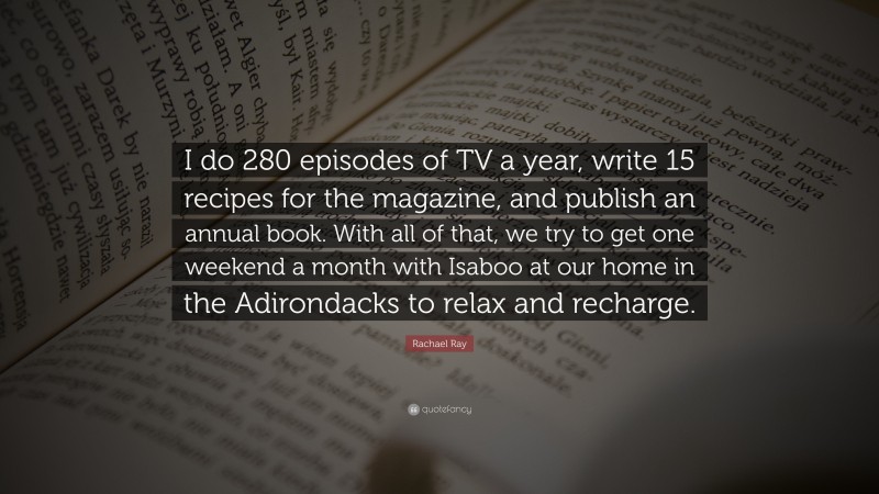 Rachael Ray Quote: “I do 280 episodes of TV a year, write 15 recipes for the magazine, and publish an annual book. With all of that, we try to get one weekend a month with Isaboo at our home in the Adirondacks to relax and recharge.”