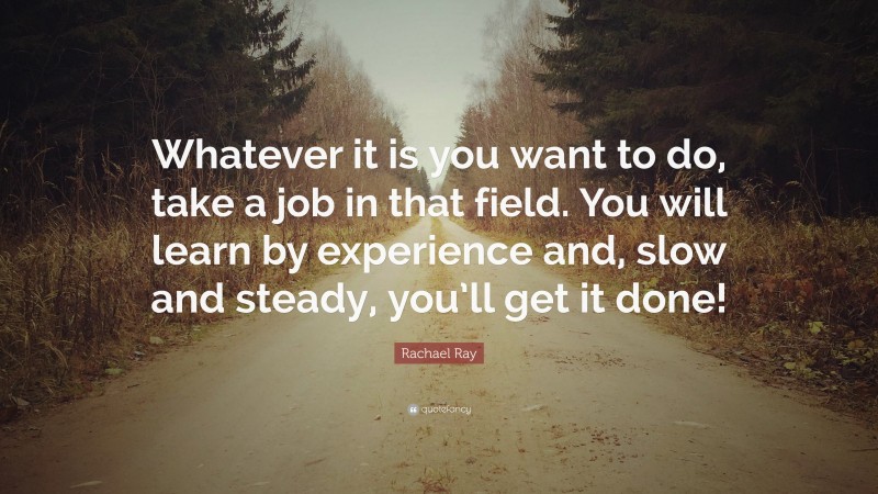 Rachael Ray Quote: “Whatever it is you want to do, take a job in that field. You will learn by experience and, slow and steady, you’ll get it done!”