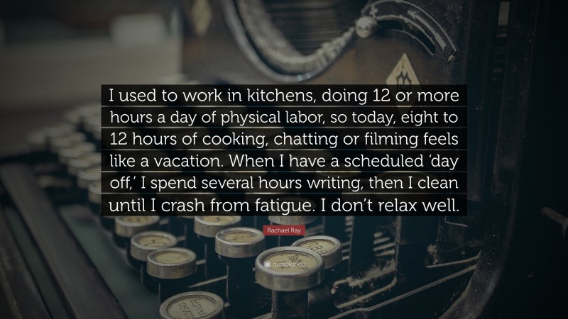 Rachael Ray Quote: “I used to work in kitchens, doing 12 or more hours a day of physical labor, so today, eight to 12 hours of cooking, chatting or filming feels like a vacation. When I have a scheduled ‘day off,’ I spend several hours writing, then I clean until I crash from fatigue. I don’t relax well.”
