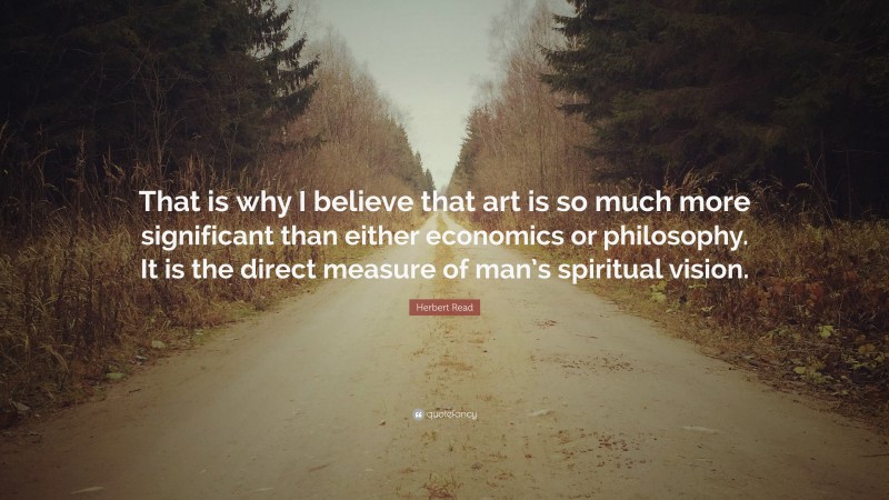 Herbert Read Quote: “That is why I believe that art is so much more significant than either economics or philosophy. It is the direct measure of man’s spiritual vision.”