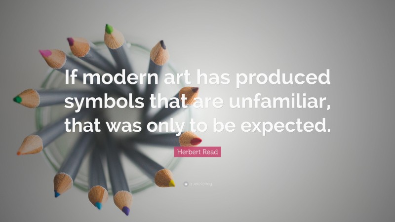 Herbert Read Quote: “If modern art has produced symbols that are unfamiliar, that was only to be expected.”