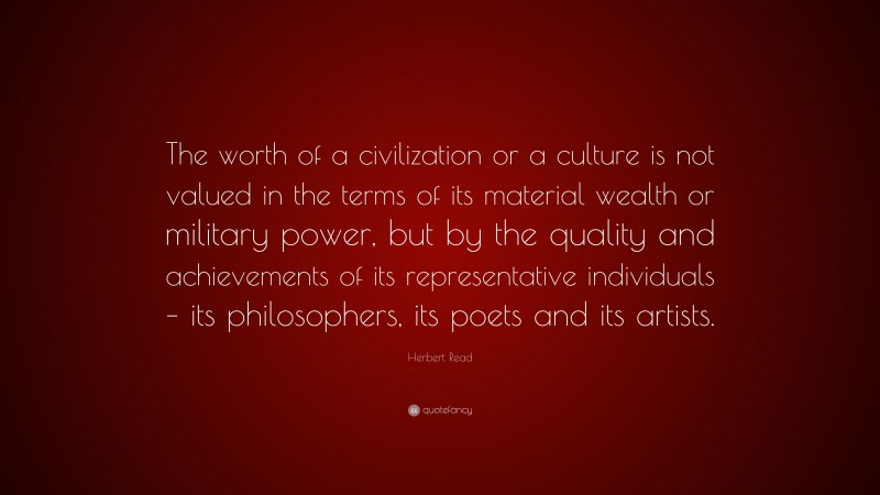 Herbert Read Quote: “The worth of a civilization or a culture is not valued in the terms of its material wealth or military power, but by the quality and achievements of its representative individuals – its philosophers, its poets and its artists.”