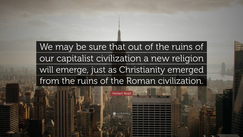 Herbert Read Quote: “We may be sure that out of the ruins of our capitalist civilization a new religion will emerge, just as Christianity emerged from the ruins of the Roman civilization.”