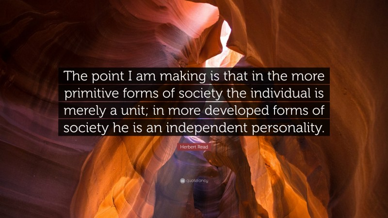 Herbert Read Quote: “The point I am making is that in the more primitive forms of society the individual is merely a unit; in more developed forms of society he is an independent personality.”