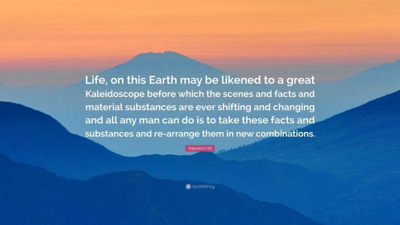 Napoleon Hill Quote: “Life, on this Earth may be likened to a great Kaleidoscope before which the scenes and facts and material substances are ever shifting and changing and all any man can do is to take these facts and substances and re-arrange them in new combinations.”