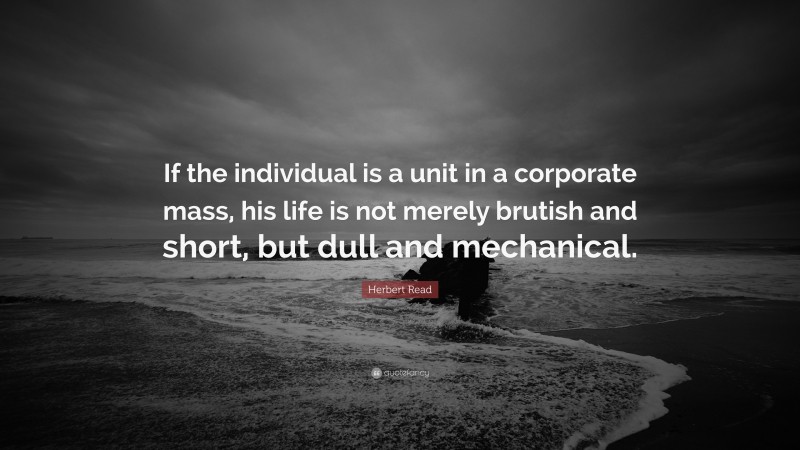 Herbert Read Quote: “If the individual is a unit in a corporate mass, his life is not merely brutish and short, but dull and mechanical.”