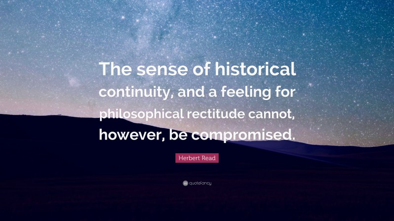 Herbert Read Quote: “The sense of historical continuity, and a feeling for philosophical rectitude cannot, however, be compromised.”