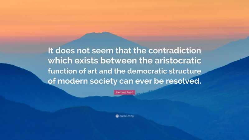 Herbert Read Quote: “It does not seem that the contradiction which exists between the aristocratic function of art and the democratic structure of modern society can ever be resolved.”