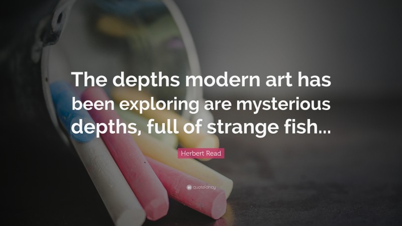 Herbert Read Quote: “The depths modern art has been exploring are mysterious depths, full of strange fish...”