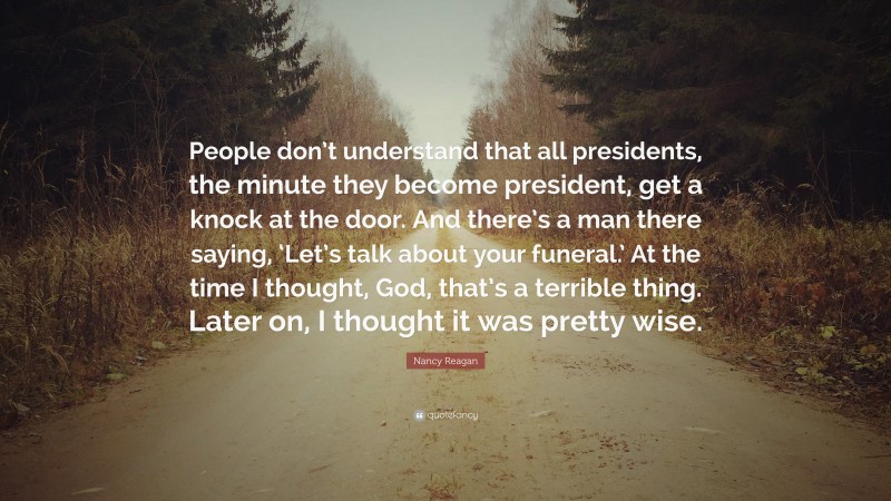 Nancy Reagan Quote: “People don’t understand that all presidents, the minute they become president, get a knock at the door. And there’s a man there saying, ‘Let’s talk about your funeral.’ At the time I thought, God, that’s a terrible thing. Later on, I thought it was pretty wise.”