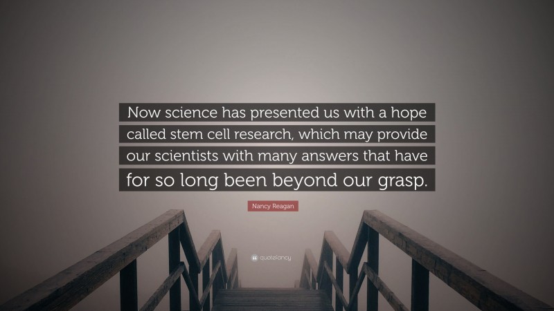 Nancy Reagan Quote: “Now science has presented us with a hope called stem cell research, which may provide our scientists with many answers that have for so long been beyond our grasp.”