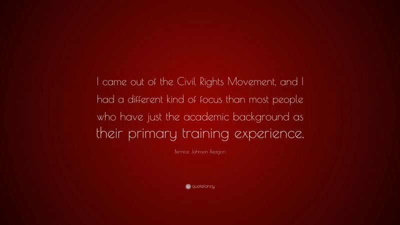 Bernice Johnson Reagon Quote: “I came out of the Civil Rights Movement, and I had a different kind of focus than most people who have just the academic background as their primary training experience.”