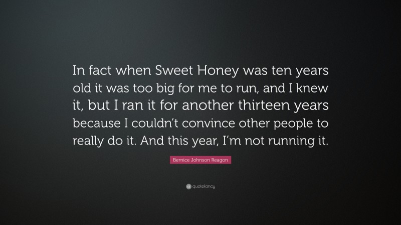 Bernice Johnson Reagon Quote: “In fact when Sweet Honey was ten years old it was too big for me to run, and I knew it, but I ran it for another thirteen years because I couldn’t convince other people to really do it. And this year, I’m not running it.”