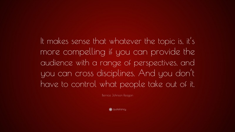 Bernice Johnson Reagon Quote: “It makes sense that whatever the topic is, it’s more compelling if you can provide the audience with a range of perspectives, and you can cross disciplines. And you don’t have to control what people take out of it.”