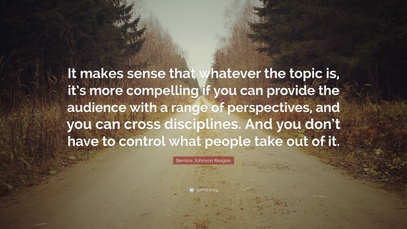 Bernice Johnson Reagon Quote: “It makes sense that whatever the topic is, it’s more compelling if you can provide the audience with a range of perspectives, and you can cross disciplines. And you don’t have to control what people take out of it.”