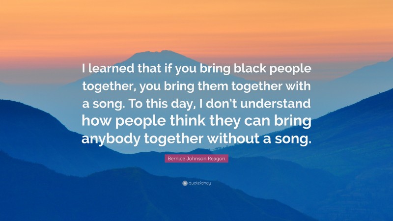 Bernice Johnson Reagon Quote: “I learned that if you bring black people together, you bring them together with a song. To this day, I don’t understand how people think they can bring anybody together without a song.”