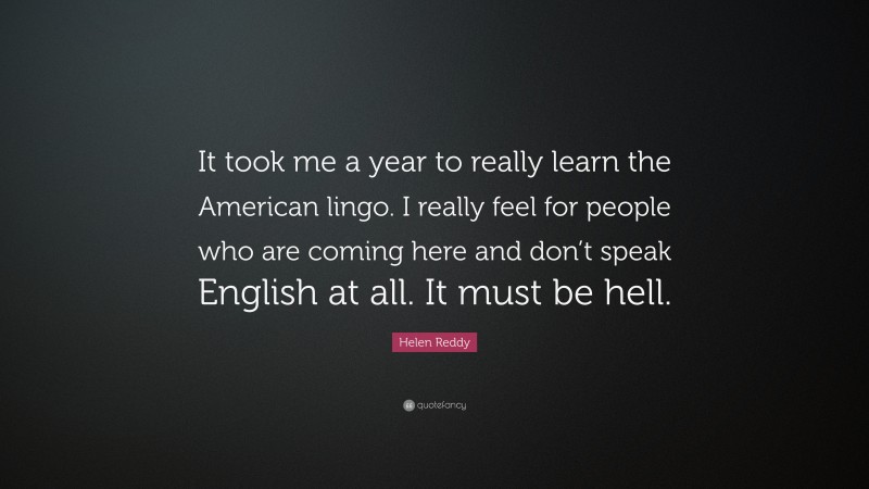 Helen Reddy Quote: “It took me a year to really learn the American lingo. I really feel for people who are coming here and don’t speak English at all. It must be hell.”