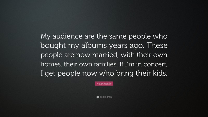 Helen Reddy Quote: “My audience are the same people who bought my albums years ago. These people are now married, with their own homes, their own families. If I’m in concert, I get people now who bring their kids.”