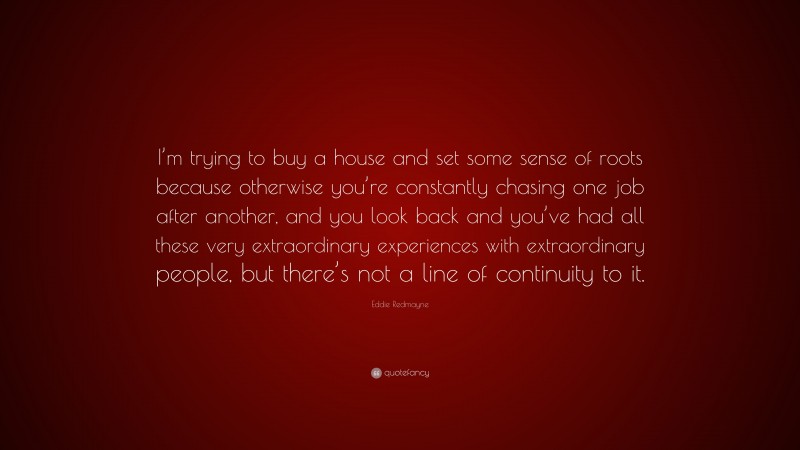 Eddie Redmayne Quote: “I’m trying to buy a house and set some sense of roots because otherwise you’re constantly chasing one job after another, and you look back and you’ve had all these very extraordinary experiences with extraordinary people, but there’s not a line of continuity to it.”