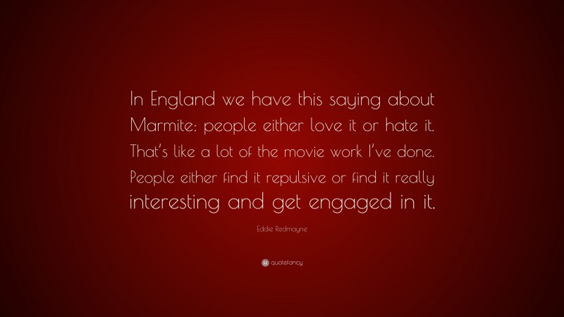 Eddie Redmayne Quote: “In England we have this saying about Marmite: people either love it or hate it. That’s like a lot of the movie work I’ve done. People either find it repulsive or find it really interesting and get engaged in it.”