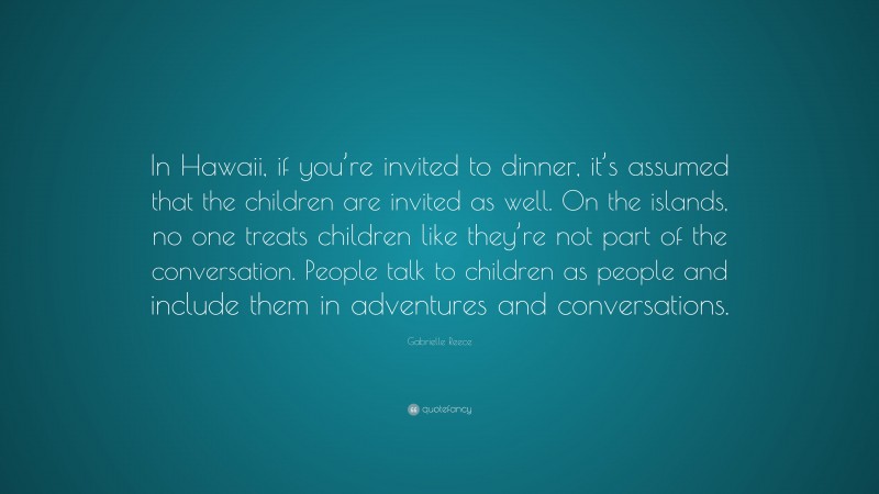 Gabrielle Reece Quote: “In Hawaii, if you’re invited to dinner, it’s assumed that the children are invited as well. On the islands, no one treats children like they’re not part of the conversation. People talk to children as people and include them in adventures and conversations.”