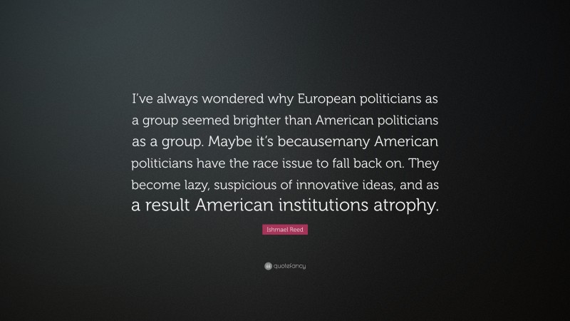 Ishmael Reed Quote: “I’ve always wondered why European politicians as a group seemed brighter than American politicians as a group. Maybe it’s becausemany American politicians have the race issue to fall back on. They become lazy, suspicious of innovative ideas, and as a result American institutions atrophy.”