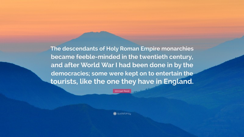 Ishmael Reed Quote: “The descendants of Holy Roman Empire monarchies became feeble-minded in the twentieth century, and after World War I had been done in by the democracies; some were kept on to entertain the tourists, like the one they have in England.”