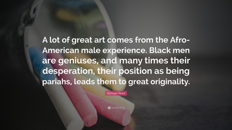 Ishmael Reed Quote: “A lot of great art comes from the Afro-American male experience. Black men are geniuses, and many times their desperation, their position as being pariahs, leads them to great originality.”