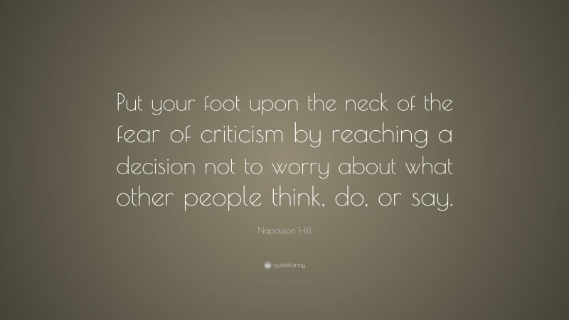 Napoleon Hill Quote: “Put your foot upon the neck of the fear of criticism by reaching a decision not to worry about what other people think, do, or say.”