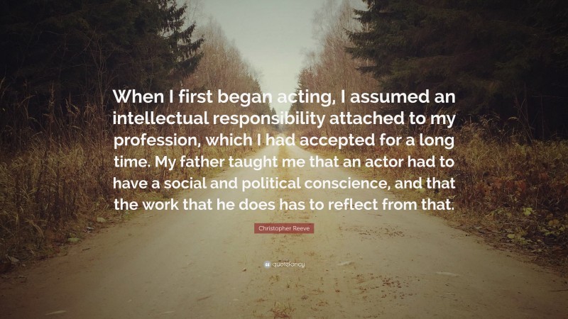 Christopher Reeve Quote: “When I first began acting, I assumed an intellectual responsibility attached to my profession, which I had accepted for a long time. My father taught me that an actor had to have a social and political conscience, and that the work that he does has to reflect from that.”