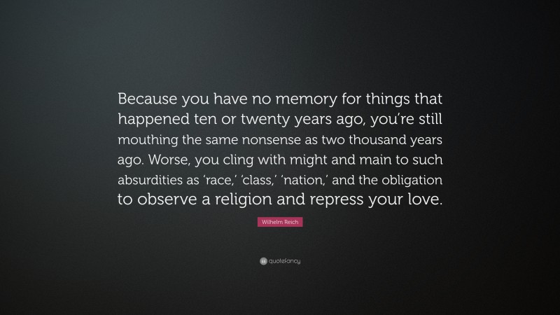 Wilhelm Reich Quote: “Because you have no memory for things that happened ten or twenty years ago, you’re still mouthing the same nonsense as two thousand years ago. Worse, you cling with might and main to such absurdities as ‘race,’ ‘class,’ ‘nation,’ and the obligation to observe a religion and repress your love.”