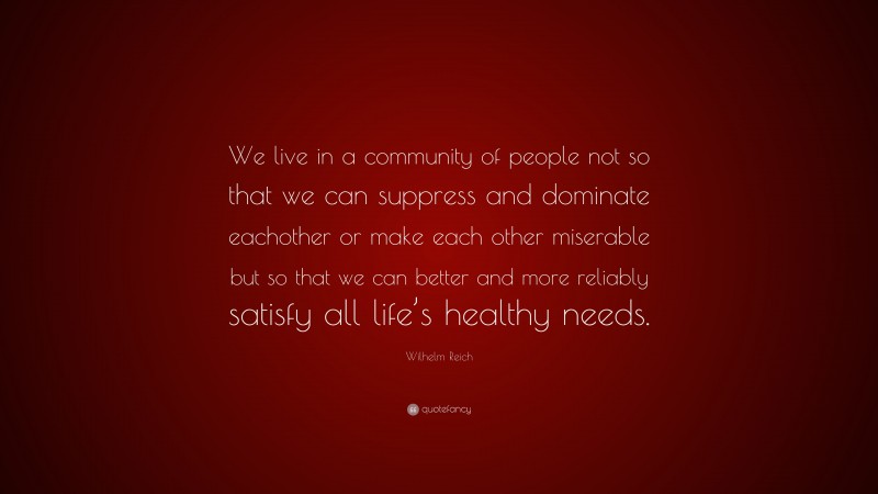 Wilhelm Reich Quote: “We live in a community of people not so that we can suppress and dominate eachother or make each other miserable but so that we can better and more reliably satisfy all life’s healthy needs.”