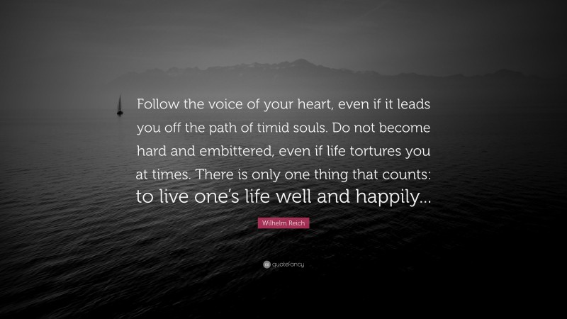 Wilhelm Reich Quote: “Follow the voice of your heart, even if it leads you off the path of timid souls. Do not become hard and embittered, even if life tortures you at times. There is only one thing that counts: to live one’s life well and happily...”