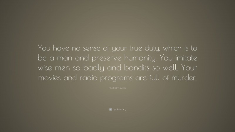 Wilhelm Reich Quote: “You have no sense of your true duty, which is to be a man and preserve humanity. You imitate wise men so badly and bandits so well. Your movies and radio programs are full of murder.”