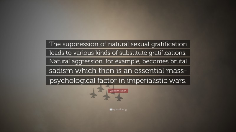 Wilhelm Reich Quote: “The suppression of natural sexual gratification leads to various kinds of substitute gratifications. Natural aggression, for example, becomes brutal sadism which then is an essential mass-psychological factor in imperialistic wars.”