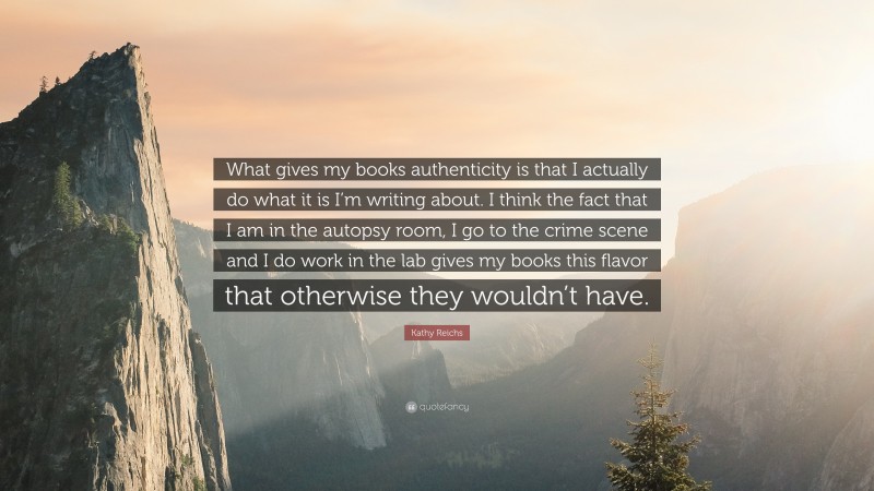 Kathy Reichs Quote: “What gives my books authenticity is that I actually do what it is I’m writing about. I think the fact that I am in the autopsy room, I go to the crime scene and I do work in the lab gives my books this flavor that otherwise they wouldn’t have.”