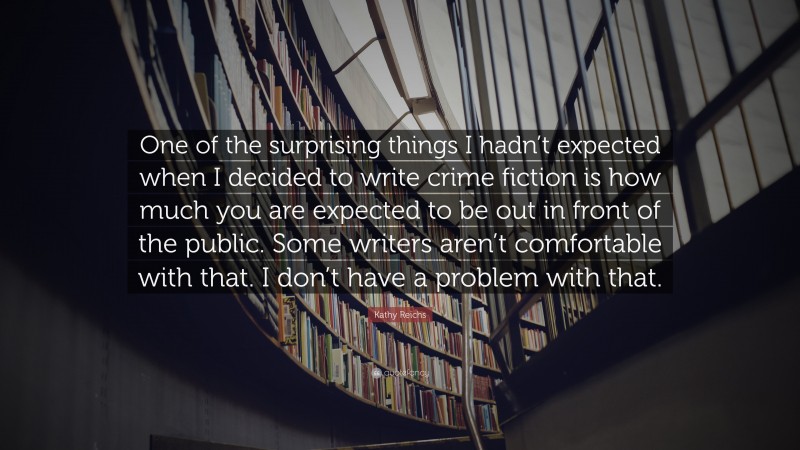 Kathy Reichs Quote: “One of the surprising things I hadn’t expected when I decided to write crime fiction is how much you are expected to be out in front of the public. Some writers aren’t comfortable with that. I don’t have a problem with that.”