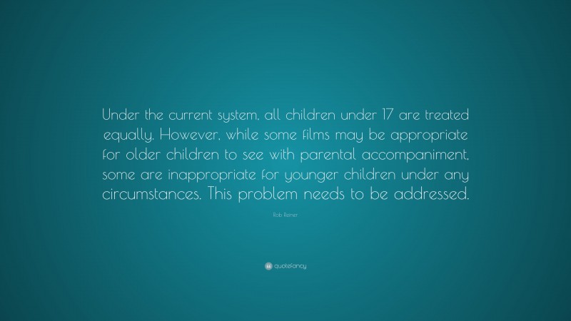 Rob Reiner Quote: “Under the current system, all children under 17 are treated equally. However, while some films may be appropriate for older children to see with parental accompaniment, some are inappropriate for younger children under any circumstances. This problem needs to be addressed.”