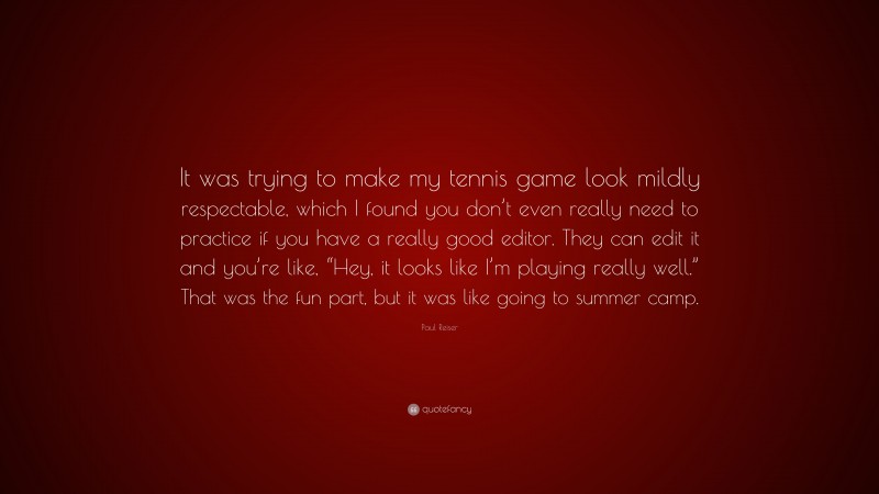 Paul Reiser Quote: “It was trying to make my tennis game look mildly respectable, which I found you don’t even really need to practice if you have a really good editor. They can edit it and you’re like, “Hey, it looks like I’m playing really well.” That was the fun part, but it was like going to summer camp.”