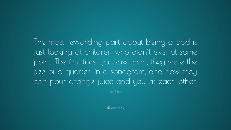 Paul Reiser Quote: “The most rewarding part about being a dad is just looking at children who didn’t exist at some point. The first time you saw them, they were the size of a quarter, in a sonogram, and now they can pour orange juice and yell at each other.”