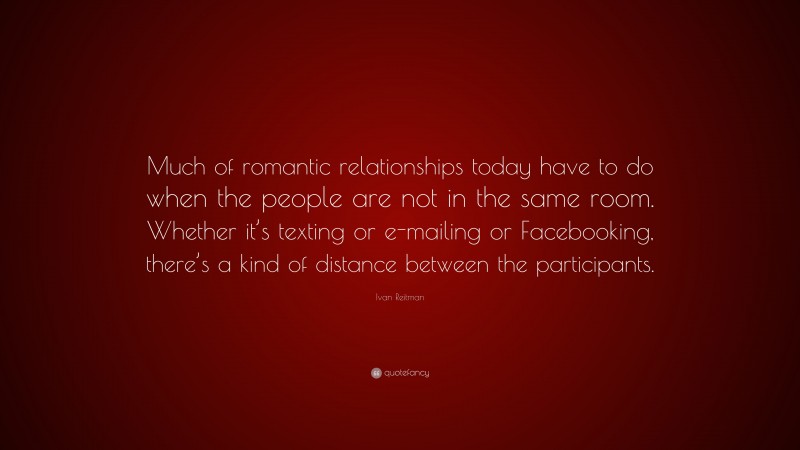 Ivan Reitman Quote: “Much of romantic relationships today have to do when the people are not in the same room. Whether it’s texting or e-mailing or Facebooking, there’s a kind of distance between the participants.”