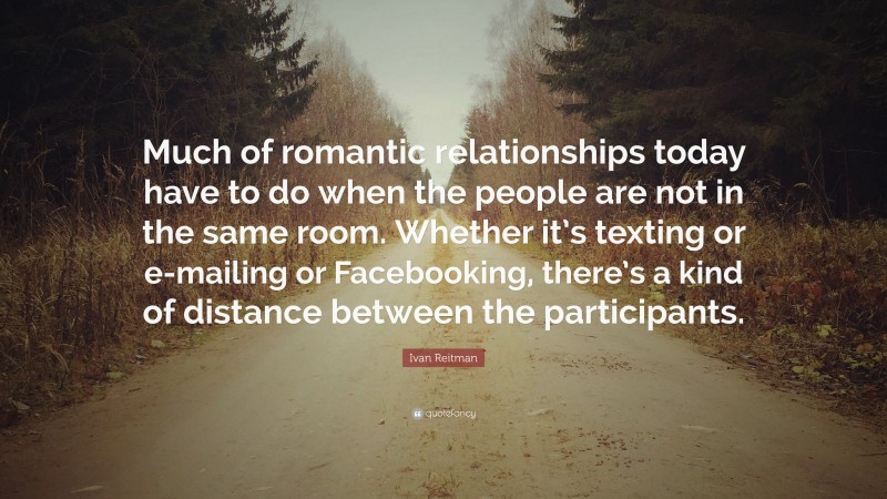 Ivan Reitman Quote: “Much of romantic relationships today have to do when the people are not in the same room. Whether it’s texting or e-mailing or Facebooking, there’s a kind of distance between the participants.”