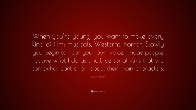 Jason Reitman Quote: “When you’re young, you want to make every kind of film: musicals, Westerns, horror. Slowly you begin to hear your own voice. I hope people receive what I do as small, personal films that are somewhat contrarian about their main characters.”