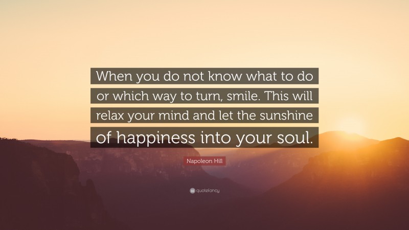 Napoleon Hill Quote: “When you do not know what to do or which way to turn, smile. This will relax your mind and let the sunshine of happiness into your soul.”
