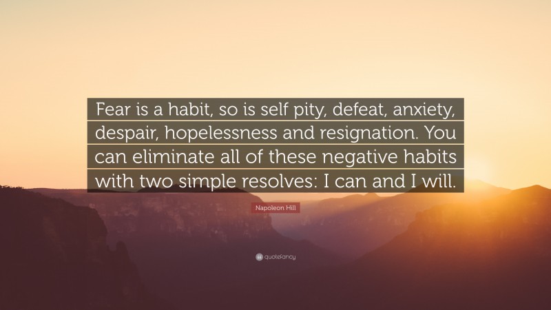 Napoleon Hill Quote: “Fear is a habit, so is self pity, defeat, anxiety, despair, hopelessness and resignation. You can eliminate all of these negative habits with two simple resolves: I can and I will.”
