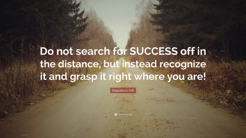 Napoleon Hill Quote: “Do not search for SUCCESS off in the distance, but instead recognize it and grasp it right where you are!”