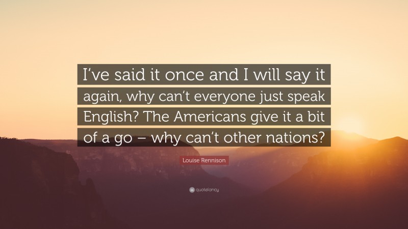 Louise Rennison Quote: “I‘ve said it once and I will say it again, why can‘t everyone just speak English? The Americans give it a bit of a go – why can‘t other nations?”