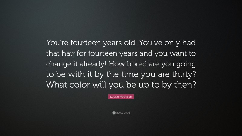 Louise Rennison Quote: “You’re fourteen years old. You’ve only had that hair for fourteen years and you want to change it already! How bored are you going to be with it by the time you are thirty? What color will you be up to by then?”